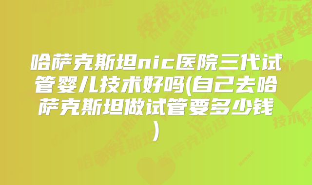 哈萨克斯坦nic医院三代试管婴儿技术好吗(自己去哈萨克斯坦做试管要多少钱)