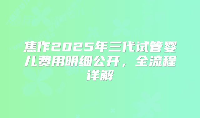 焦作2025年三代试管婴儿费用明细公开,全流程详解