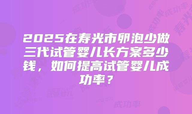 2025在寿光市卵泡少做三代试管婴儿长方案多少钱,如何提高试管婴儿成功率?