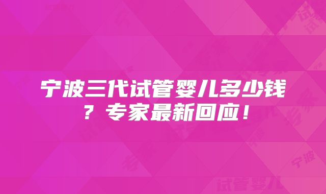 宁波三代试管婴儿多少钱?专家最新回应!