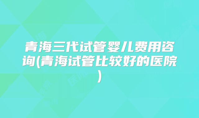 青海三代试管婴儿费用咨询(青海试管比较好的医院)