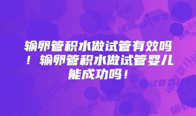 输卵管积水做试管有效吗！输卵管积水做试管婴儿能成功吗！