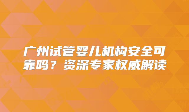 广州试管婴儿机构安全可靠吗?资深专家权威解读