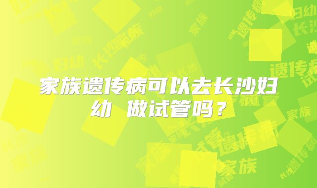 家族遗传病可以去长沙妇幼 做试管吗?