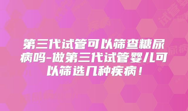 第三代试管可以筛查糖尿病吗-做第三代试管婴儿可以筛选几种疾病!