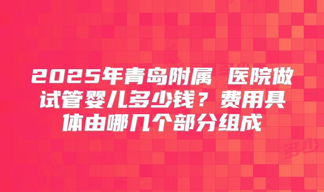 2025年青岛附属 医院做试管婴儿多少钱？费用具体由哪几个部分组成