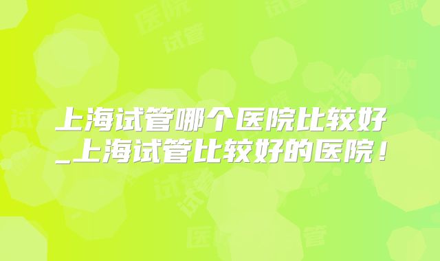 上海试管哪个医院比较好_上海试管比较好的医院!