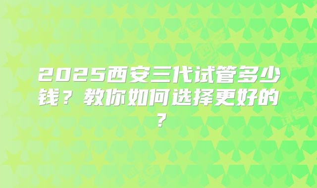 2025西安三代试管多少钱？教你如何选择更好的？
