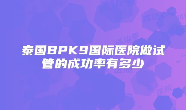 泰国BPK9国际医院做试管的成功率有多少