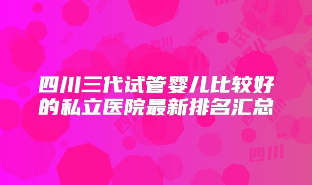 四川三代试管婴儿比较好的私立医院最新排名汇总