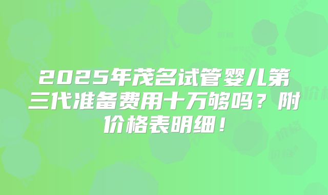 2025年茂名试管婴儿第三代准备费用十万够吗？附价格表明细！