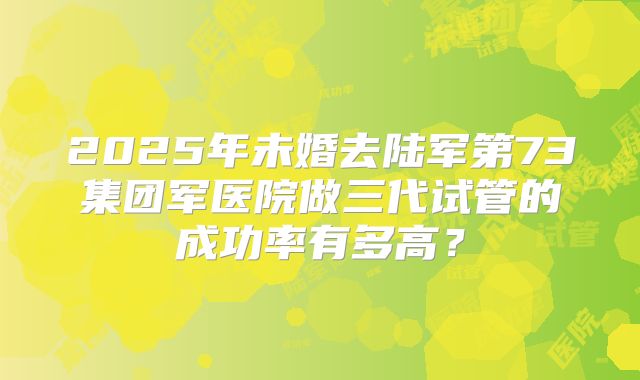 2025年未婚去陆军第73集团军医院做三代试管的成功率有多高?