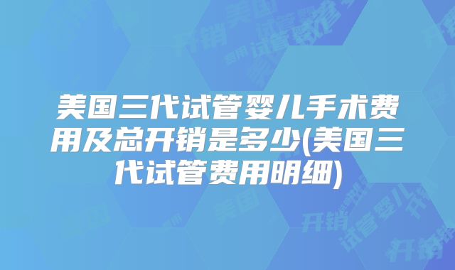 美国三代试管婴儿手术费用及总开销是多少(美国三代试管费用明细)