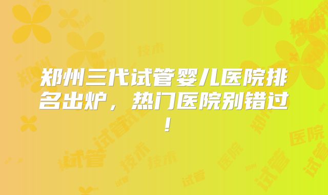 郑州三代试管婴儿医院排名出炉，热门医院别错过！