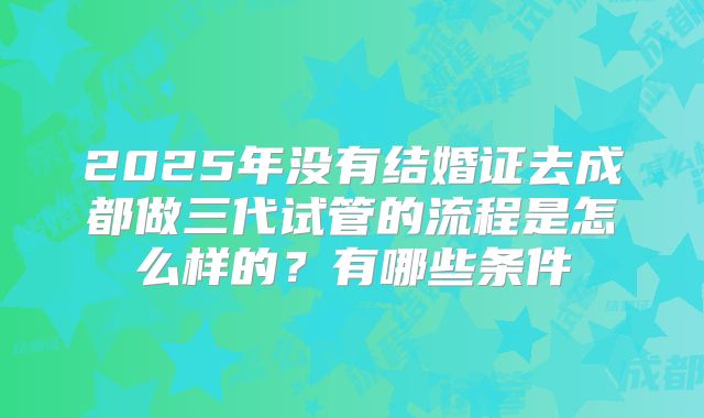 2025年没有结婚证去成都做三代试管的流程是怎么样的？有哪些条件
