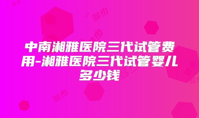 中南湘雅医院三代试管费用-湘雅医院三代试管婴儿多少钱