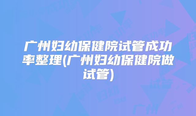 广州妇幼保健院试管成功率整理(广州妇幼保健院做试管)