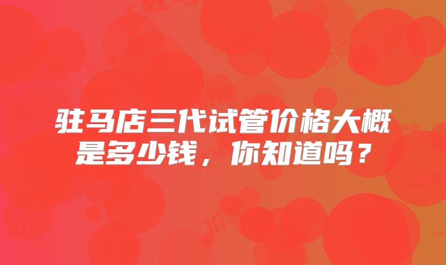 驻马店三代试管价格大概是多少钱,你知道吗?