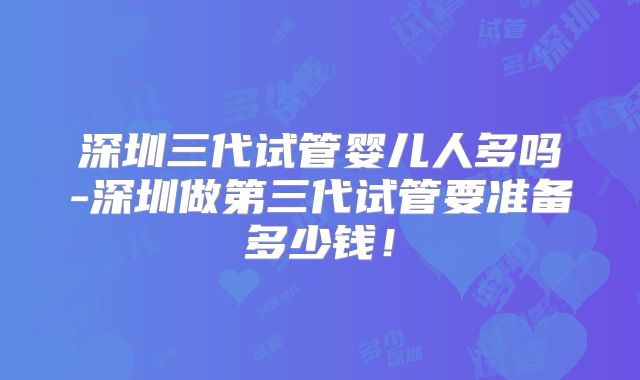 深圳三代试管婴儿人多吗-深圳做第三代试管要准备多少钱！