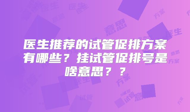 医生推荐的试管促排方案有哪些?挂试管促排号是啥意思??