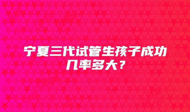 宁夏三代试管生孩子成功几率多大?