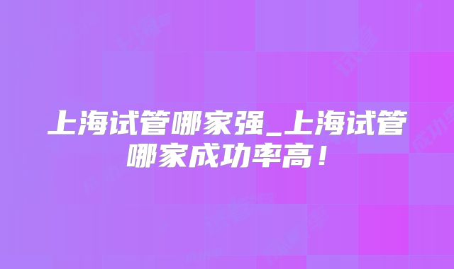 上海试管哪家强_上海试管哪家成功率高！