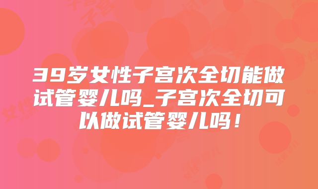 39岁女性子宫次全切能做试管婴儿吗_子宫次全切可以做试管婴儿吗！