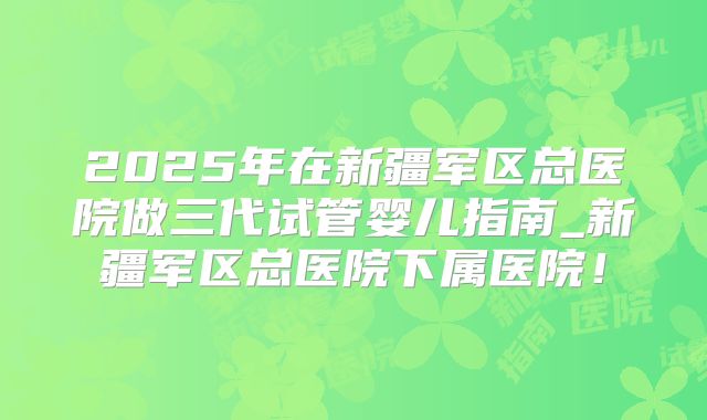 2025年在新疆军区总医院做三代试管婴儿指南_新疆军区总医院下属医院！
