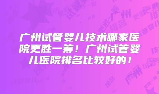 广州试管婴儿技术哪家医院更胜一筹！广州试管婴儿医院排名比较好的！