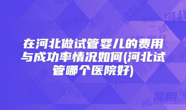 在河北做试管婴儿的费用与成功率情况如何(河北试管哪个医院好)