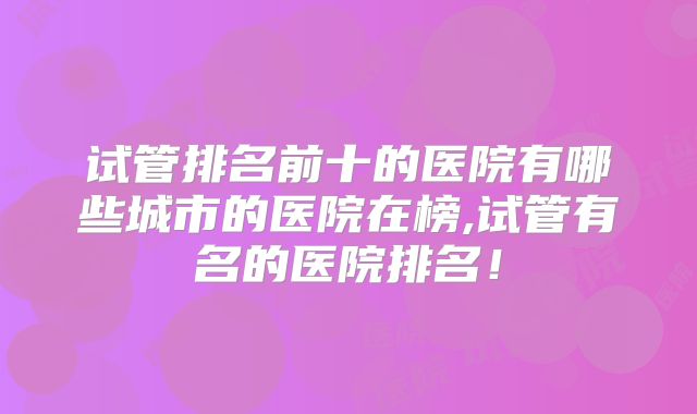 试管排名前十的医院有哪些城市的医院在榜,试管有名的医院排名！