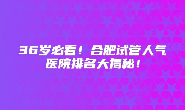 36岁必看！合肥试管人气医院排名大揭秘！