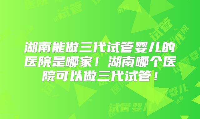 湖南能做三代试管婴儿的医院是哪家！湖南哪个医院可以做三代试管！