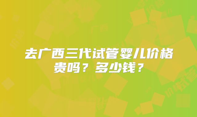 去广西三代试管婴儿价格贵吗？多少钱？