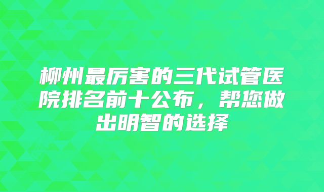 柳州最厉害的三代试管医院排名前十公布，帮您做出明智的选择