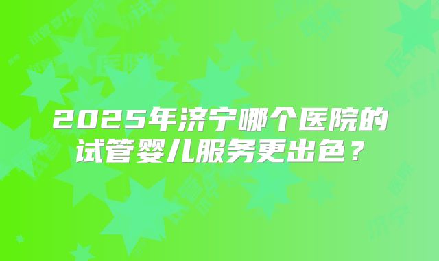 2025年济宁哪个医院的试管婴儿服务更出色？