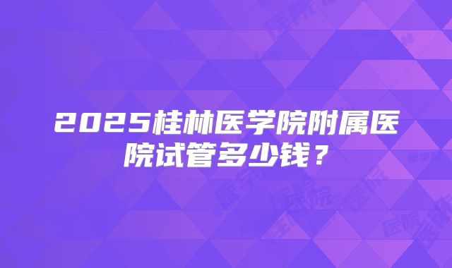 2025桂林医学院附属医院试管多少钱？