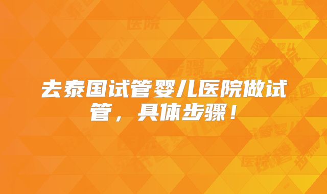 去泰国试管婴儿医院做试管，具体步骤！
