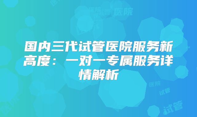 国内三代试管医院服务新高度：一对一专属服务详情解析