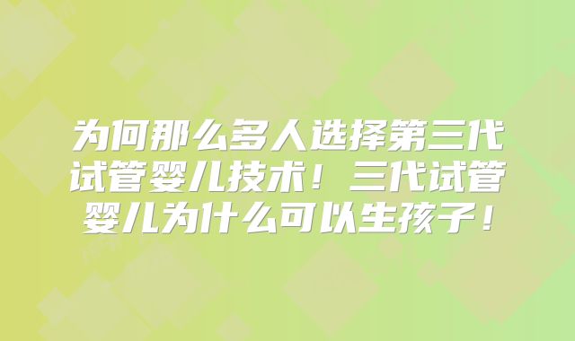 为何那么多人选择第三代试管婴儿技术!三代试管婴儿为什么可以生孩子!
