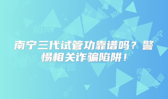 南宁三代试管功靠谱吗?警惕相关诈骗陷阱!