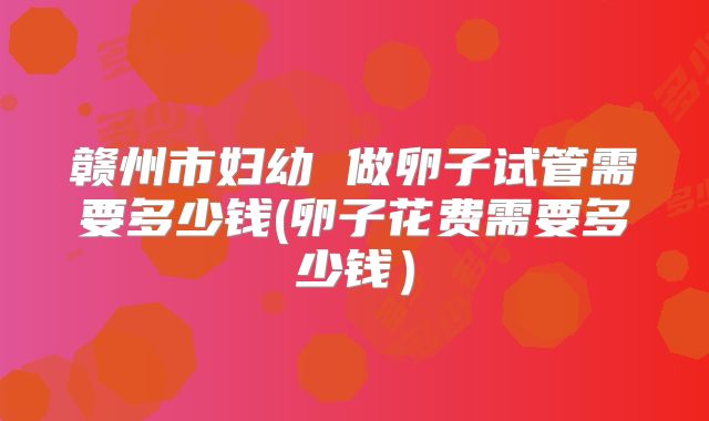 赣州市妇幼 做卵子试管需要多少钱(卵子花费需要多少钱）