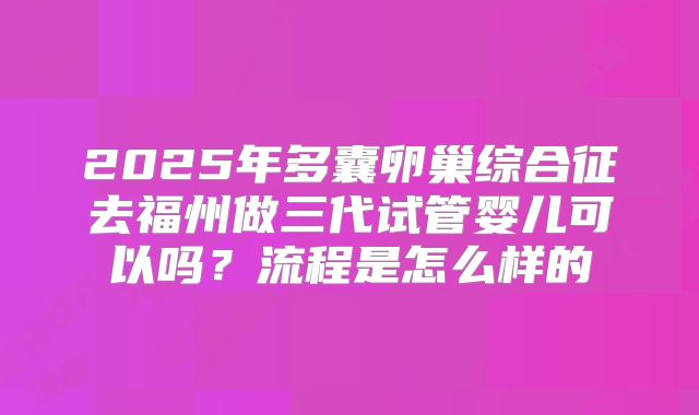 2025年多囊卵巢综合征去福州做三代试管婴儿可以吗？流程是怎么样的