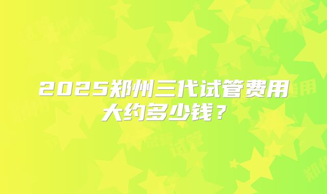 2025郑州三代试管费用大约多少钱？