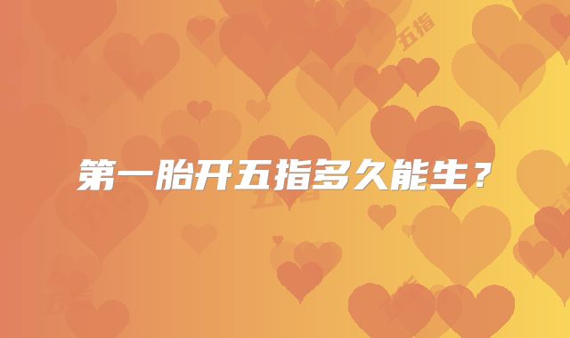 第一胎开五指多久能生?