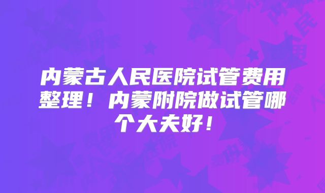 内蒙古人民医院试管费用整理！内蒙附院做试管哪个大夫好！