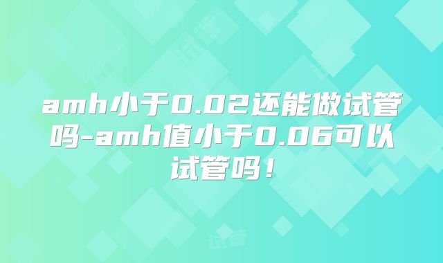 amh小于0.02还能做试管吗-amh值小于0.06可以试管吗！