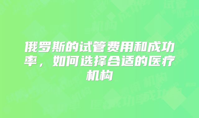俄罗斯的试管费用和成功率,如何选择合适的医疗机构