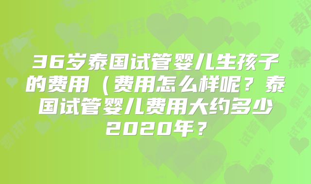 36岁泰国试管婴儿生孩子的费用（费用怎么样呢？泰国试管婴儿费用大约多少2020年？