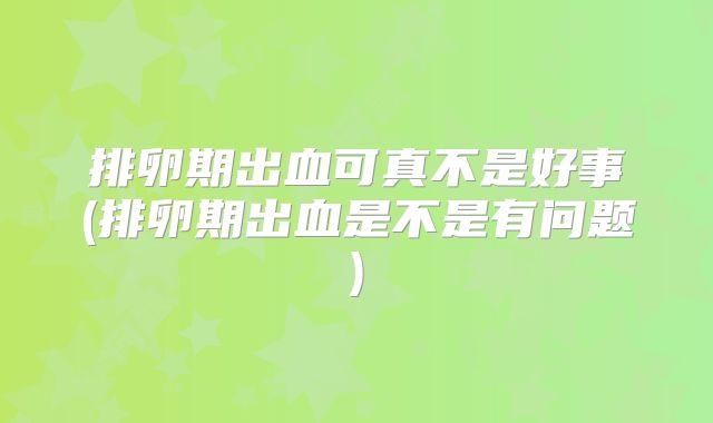 排卵期出血可真不是好事(排卵期出血是不是有问题)